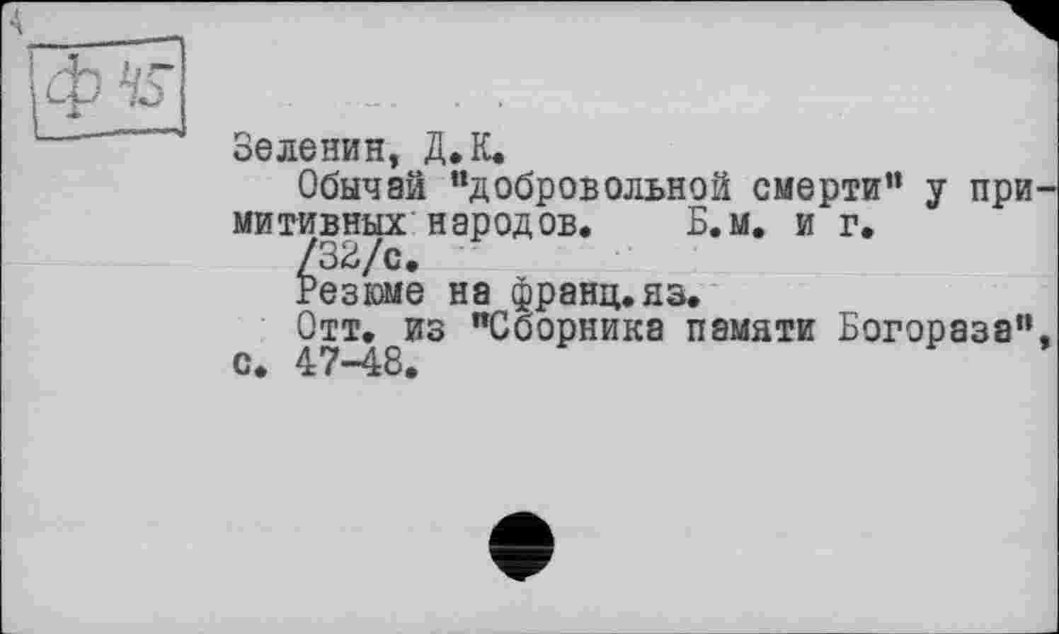 ﻿Зеленин, Д.К.
Обычай “добровольной смерти” у при митивных народов.	Б.м. и г.
/32/с.
Резюме на франц, яз.
Отт. из “Сборника памяти Богораза" с. 47-48.